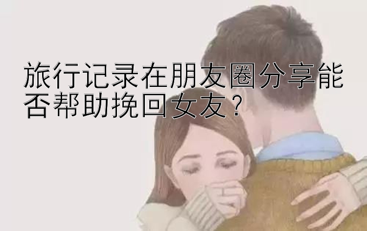 旅行记录在朋友圈分享能否帮助挽回女友？