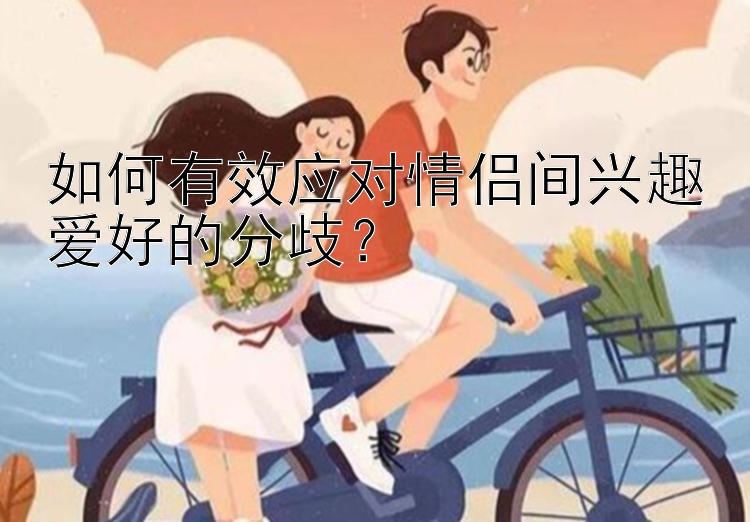 如何有效应对情侣间兴趣爱好的分歧？