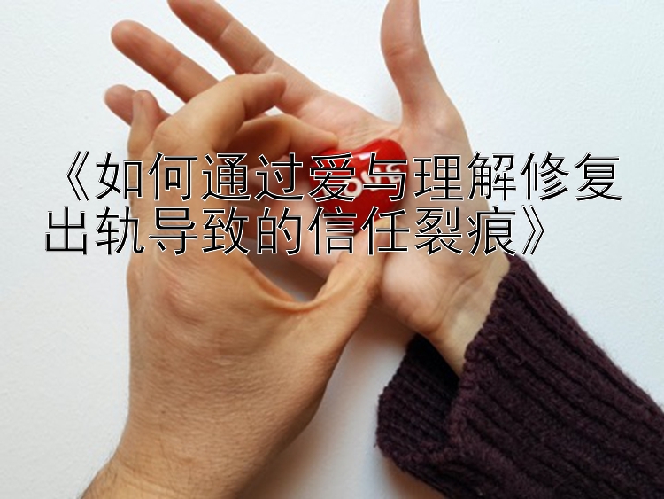 《如何通过爱与理解修复出轨导致的信任裂痕》