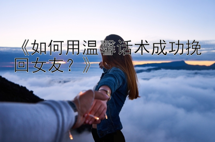 《如何用温馨话术成功挽回女友？》