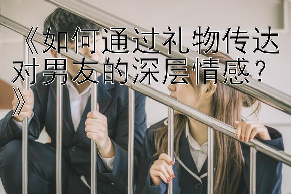 《如何通过礼物传达对男友的深层情感？》