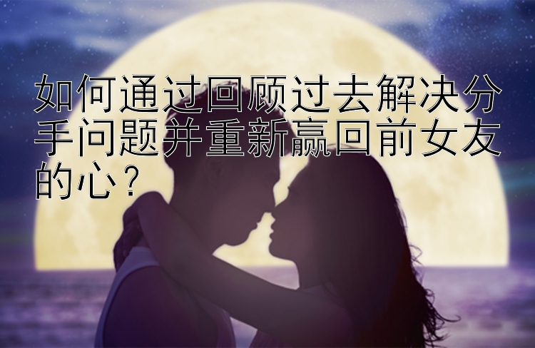 如何通过回顾过去解决分手问题并重新赢回前女友的心？