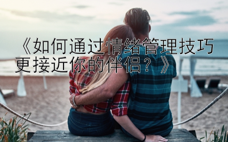 《如何通过情绪管理技巧更接近你的伴侣？》