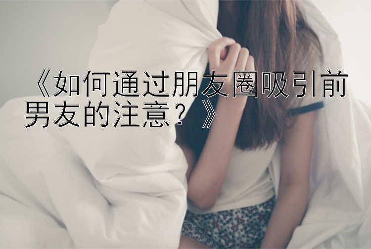 《如何通过朋友圈吸引前男友的注意？》