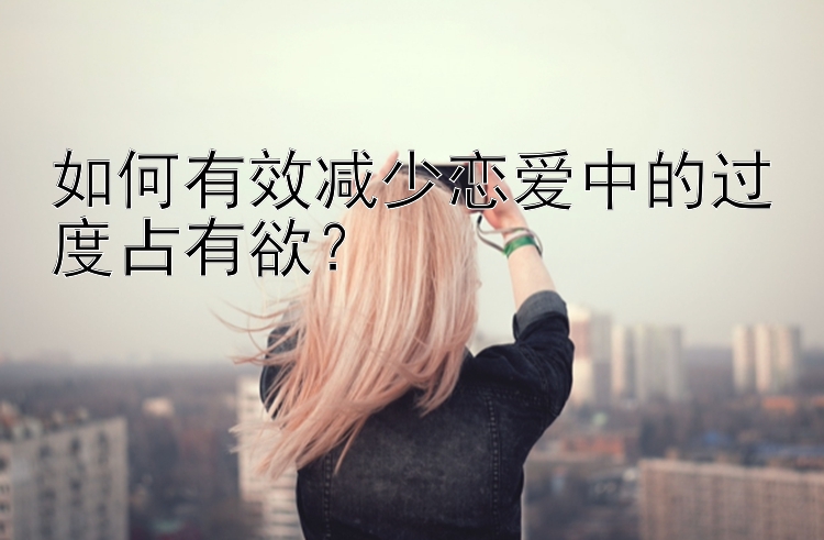 如何有效减少恋爱中的过度占有欲？