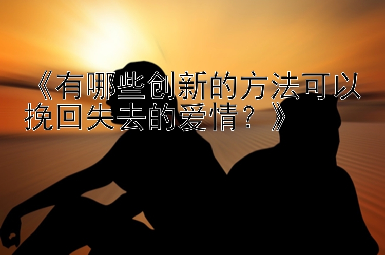 《有哪些创新的方法可以挽回失去的爱情？》