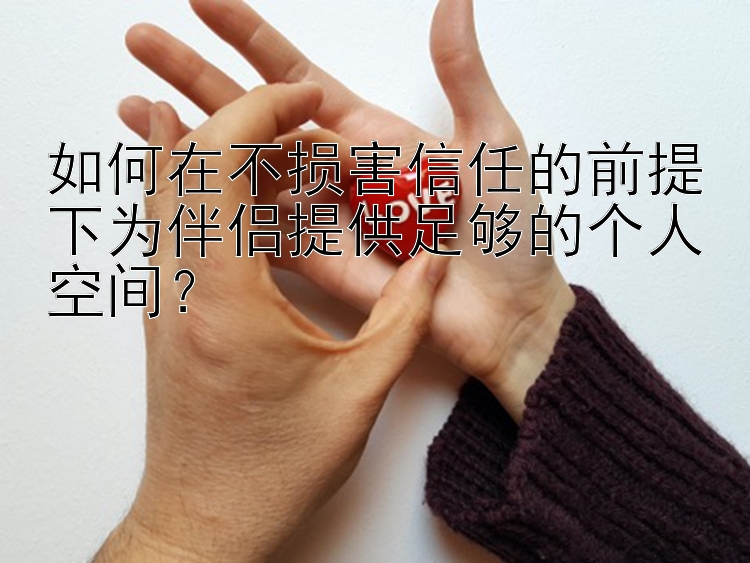 如何在不损害信任的前提下为伴侣提供足够的个人空间？