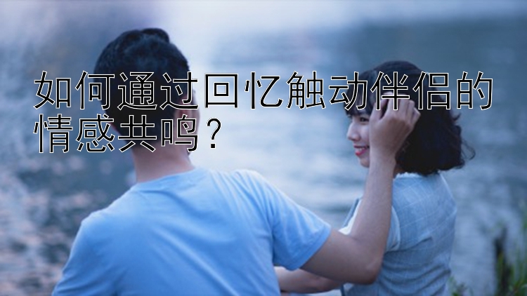 如何通过回忆触动伴侣的情感共鸣？