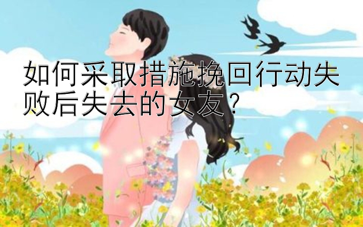 如何采取措施挽回行动失败后失去的女友？