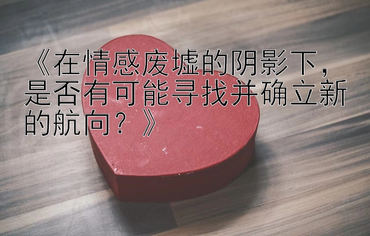 《在情感废墟的阴影下，是否有可能寻找并确立新的航向？》