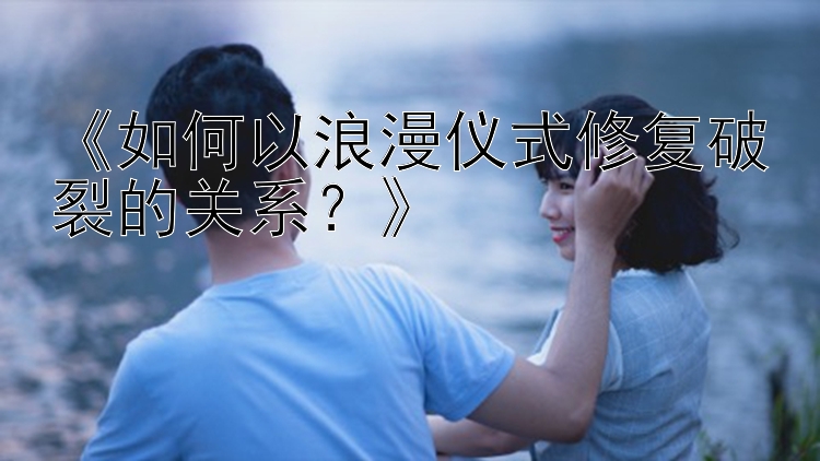 《如何以浪漫仪式修复破裂的关系？》