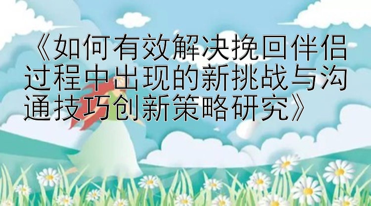 《如何有效解决挽回伴侣过程中出现的新挑战与沟通技巧创新策略研究》