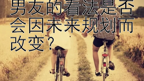 男友的看法是否会因未来规划而改变？