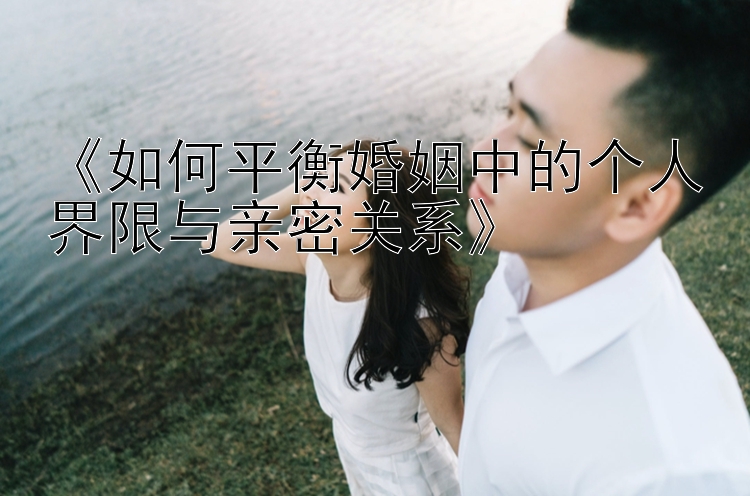 《如何平衡婚姻中的个人界限与亲密关系》