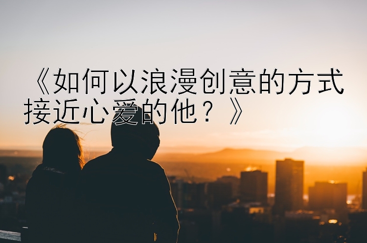 《如何以浪漫创意的方式接近心爱的他？》