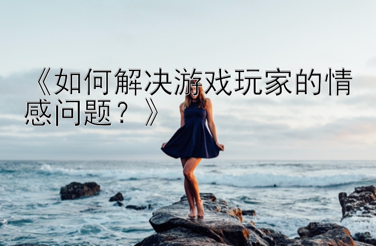 《如何解决游戏玩家的情感问题？》