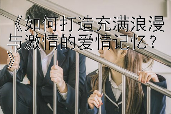 《如何打造充满浪漫与激情的爱情记忆？》