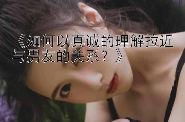 《如何以真诚的理解拉近与男友的关系？》