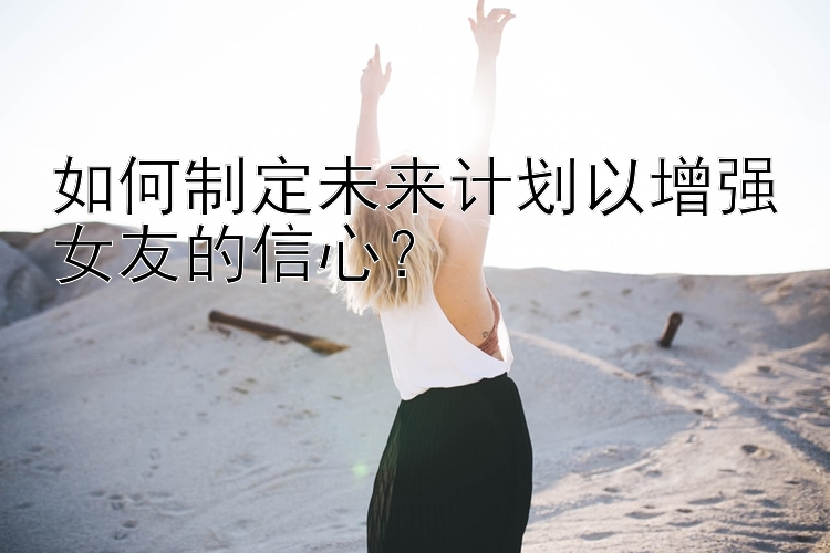 如何制定未来计划以增强女友的信心？