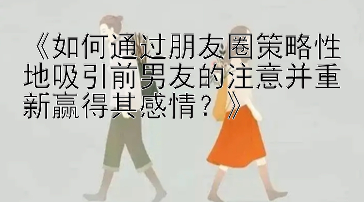 《如何通过朋友圈策略性地吸引前男友的注意并重新赢得其感情？》