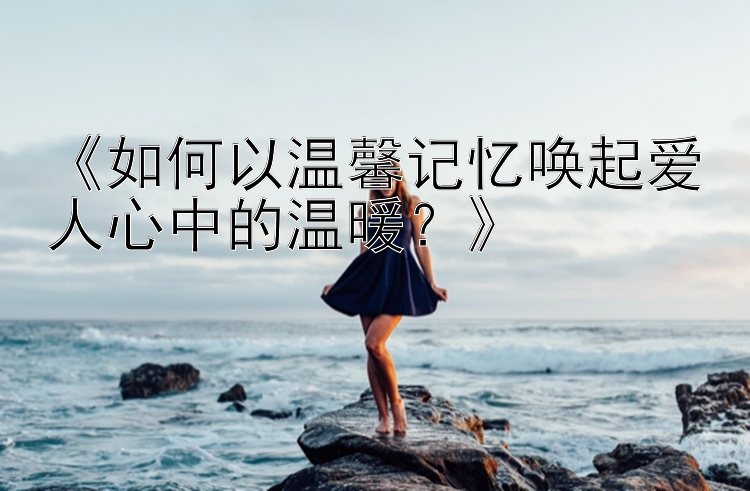 《如何以温馨记忆唤起爱人心中的温暖？》