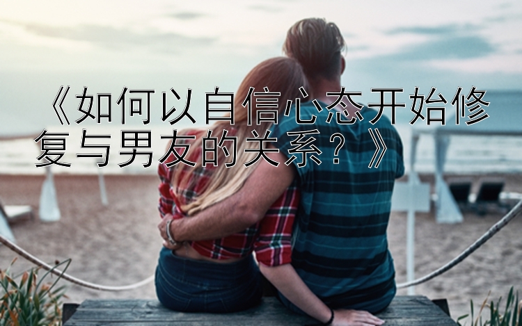 《如何以自信心态开始修复与男友的关系？》