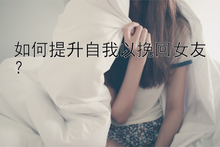 如何提升自我以挽回女友？