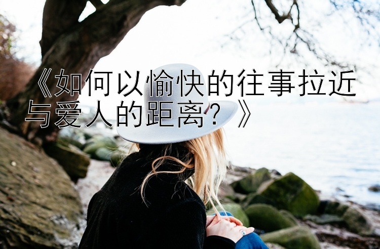 《如何以愉快的往事拉近与爱人的距离？》