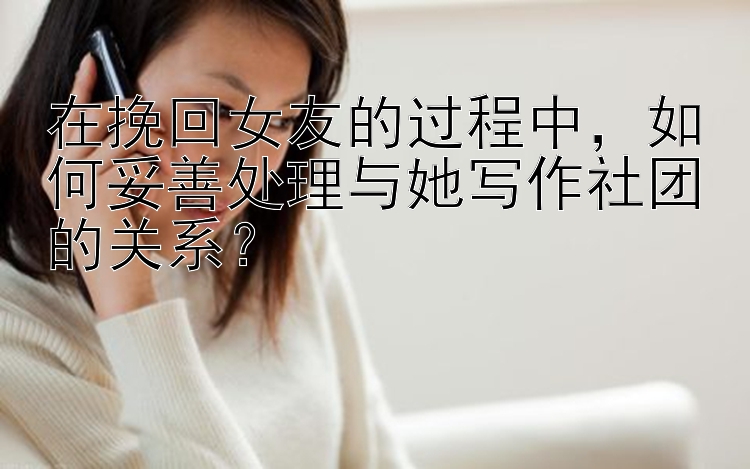 在挽回女友的过程中，如何妥善处理与她写作社团的关系？