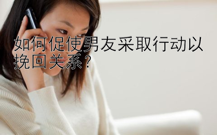 如何促使男友采取行动以挽回关系？