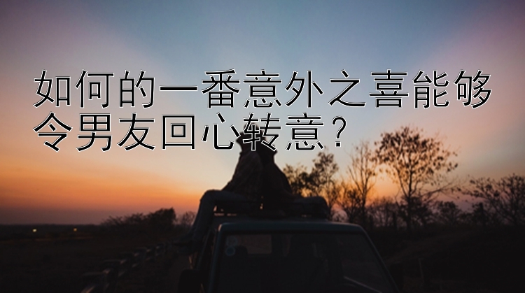 如何的一番意外之喜能够令男友回心转意？