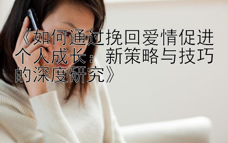 《如何通过挽回爱情促进个人成长：新策略与技巧的深度研究》