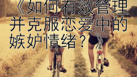 《如何有效管理并克服恋爱中的嫉妒情绪？》