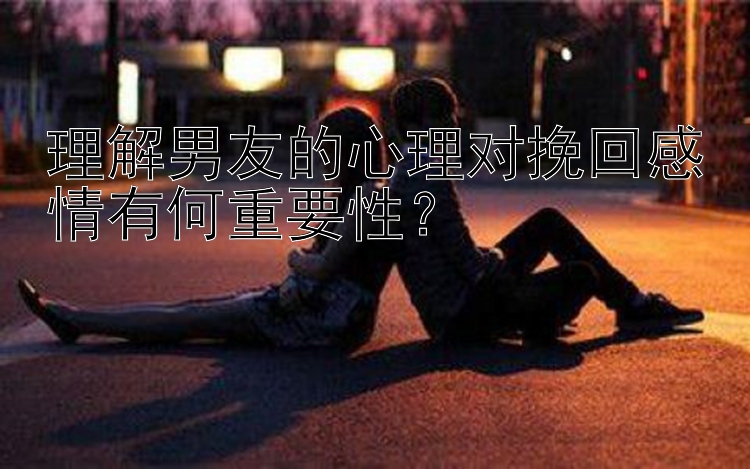 理解男友的心理对挽回感情有何重要性？