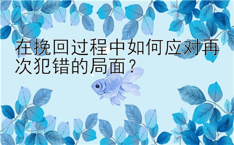 在挽回过程中如何应对再次犯错的局面？