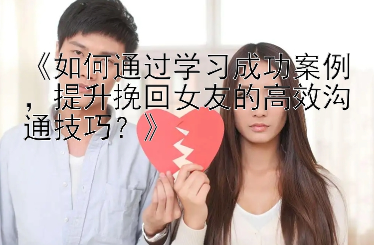 《如何通过学习成功案例，提升挽回女友的高效沟通技巧？》