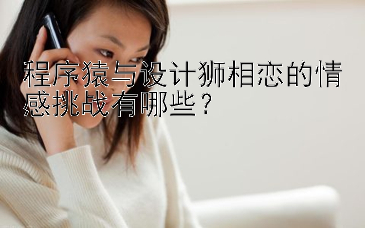 程序猿与设计狮相恋的情感挑战有哪些？