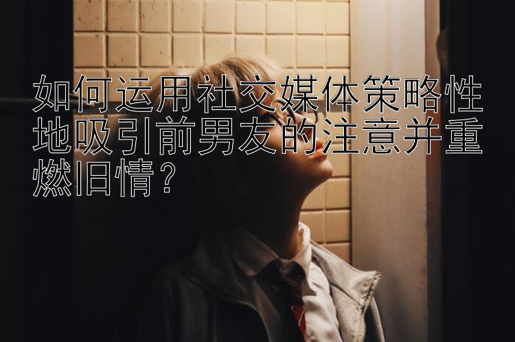 如何运用社交媒体策略性地吸引前男友的注意并重燃旧情？