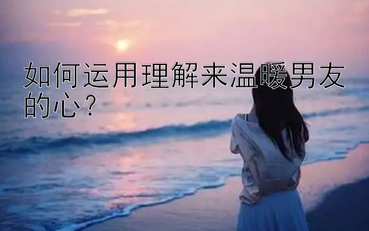 如何运用理解来温暖男友的心？