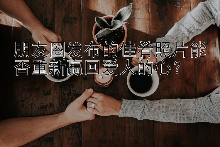 朋友圈发布的佳肴照片能否重新赢回爱人的心？