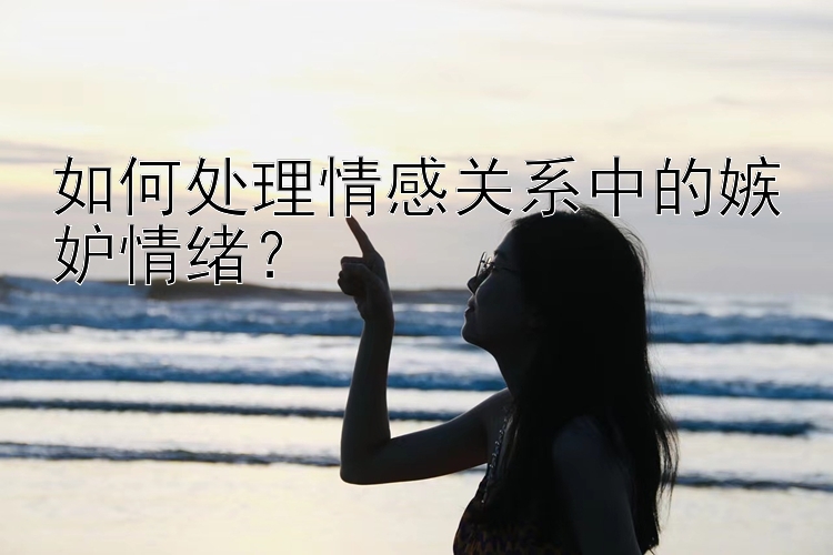 如何处理情感关系中的嫉妒情绪？