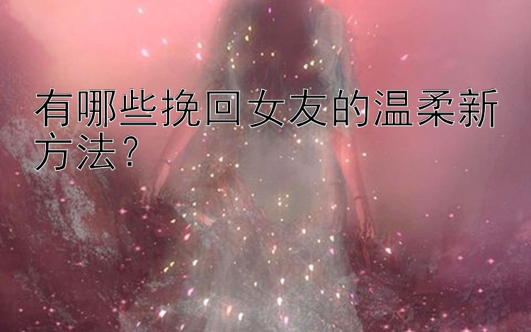 有哪些挽回女友的温柔新方法？