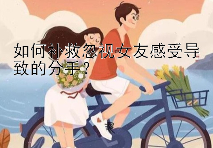 如何补救忽视女友感受导致的分手？