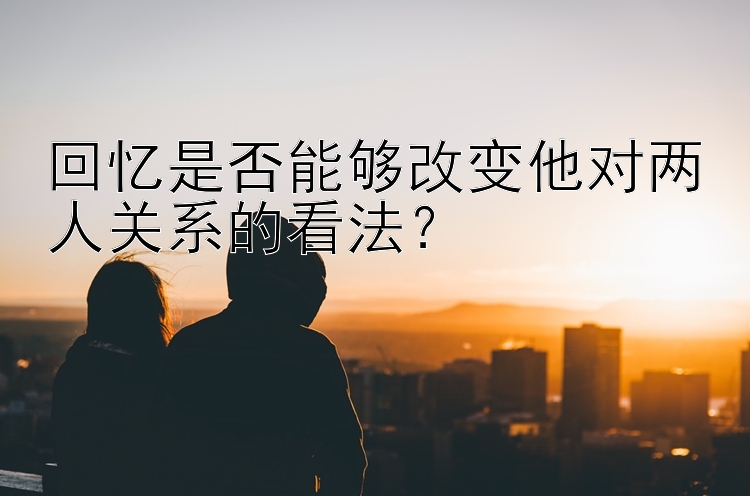 回忆是否能够改变他对两人关系的看法？