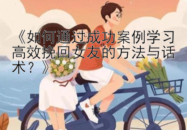 《如何通过成功案例学习高效挽回女友的方法与话术？》