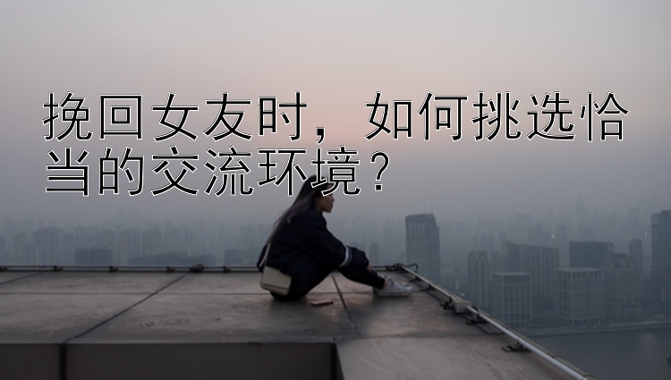 挽回女友时，如何挑选恰当的交流环境？