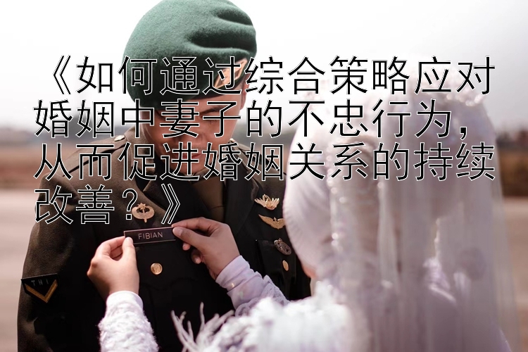 《如何通过综合策略应对婚姻中妻子的不忠行为，从而促进婚姻关系的持续改善？》