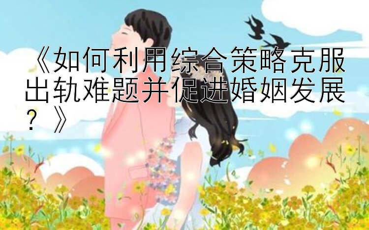 《如何利用综合策略克服出轨难题并促进婚姻发展？》