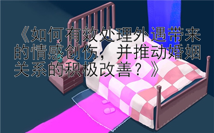 《如何有效处理外遇带来的情感创伤，并推动婚姻关系的积极改善？》