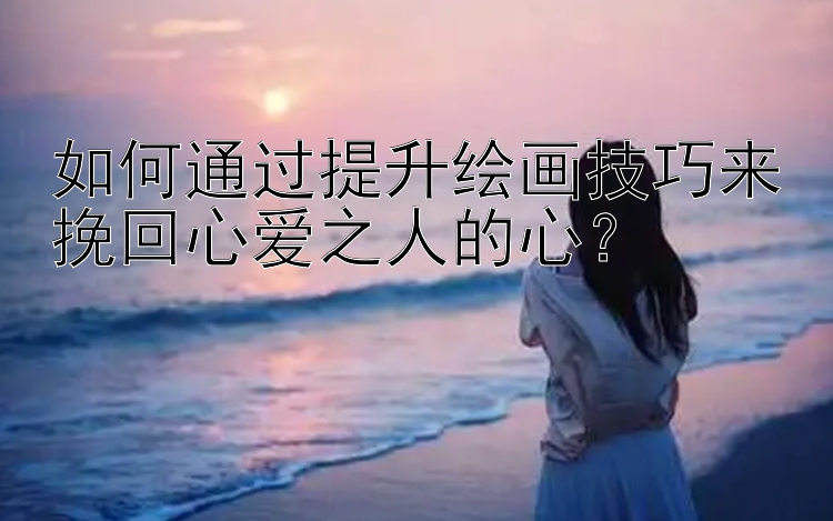 如何通过提升绘画技巧来挽回心爱之人的心？